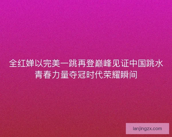 全红婵以完美一跳再登巅峰见证中国跳水青春力量夺冠时代荣耀瞬间