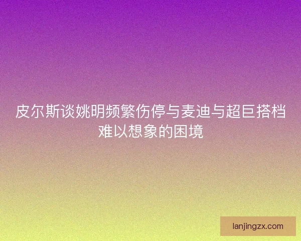 皮尔斯谈姚明频繁伤停与麦迪与超巨搭档难以想象的困境