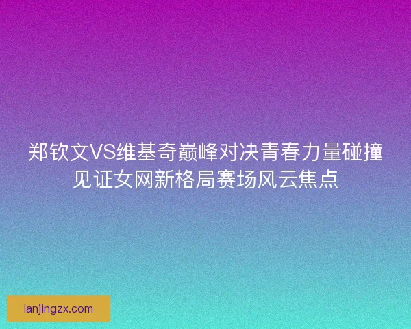 郑钦文VS维基奇巅峰对决青春力量碰撞见证女网新格局赛场风云焦点
