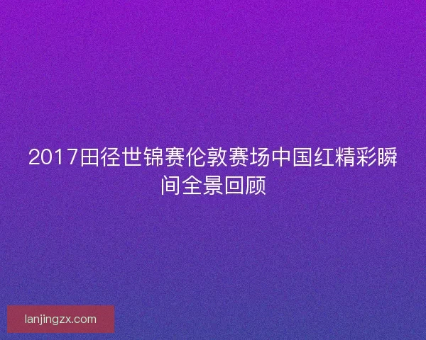 2017田径世锦赛伦敦赛场中国红精彩瞬间全景回顾