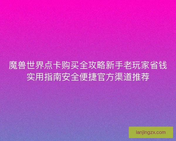 魔兽世界点卡购买全攻略新手老玩家省钱实用指南安全便捷官方渠道推荐
