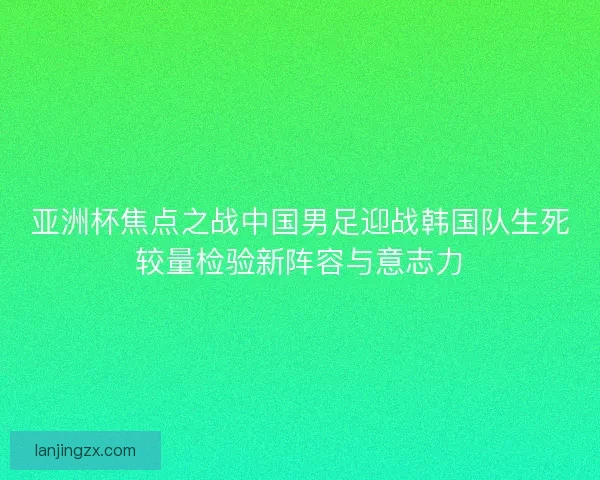 亚洲杯焦点之战中国男足迎战韩国队生死较量检验新阵容与意志力