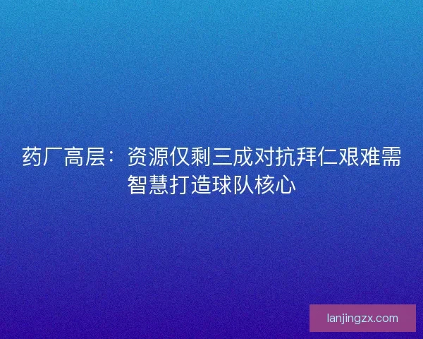 药厂高层：资源仅剩三成对抗拜仁艰难需智慧打造球队核心