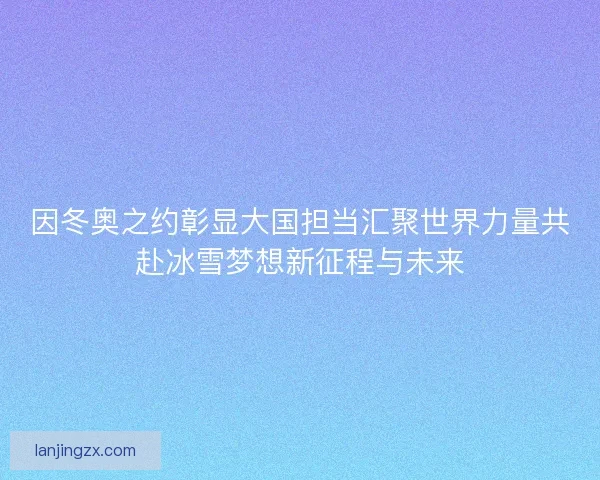 因冬奥之约彰显大国担当汇聚世界力量共赴冰雪梦想新征程与未来