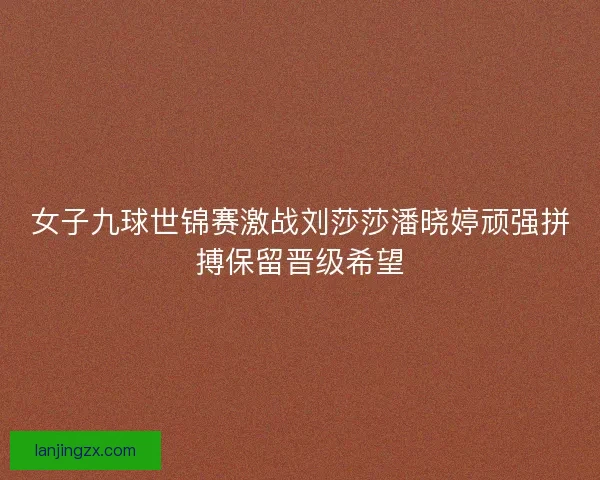女子九球世锦赛激战刘莎莎潘晓婷顽强拼搏保留晋级希望