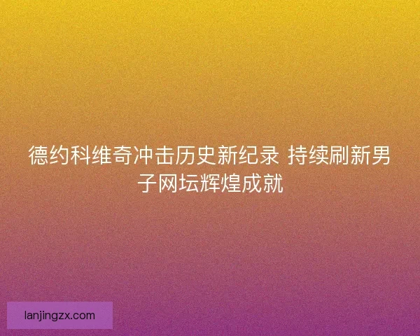 德约科维奇冲击历史新纪录 持续刷新男子网坛辉煌成就