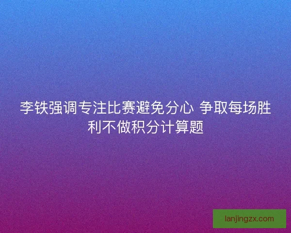 李铁强调专注比赛避免分心 争取每场胜利不做积分计算题