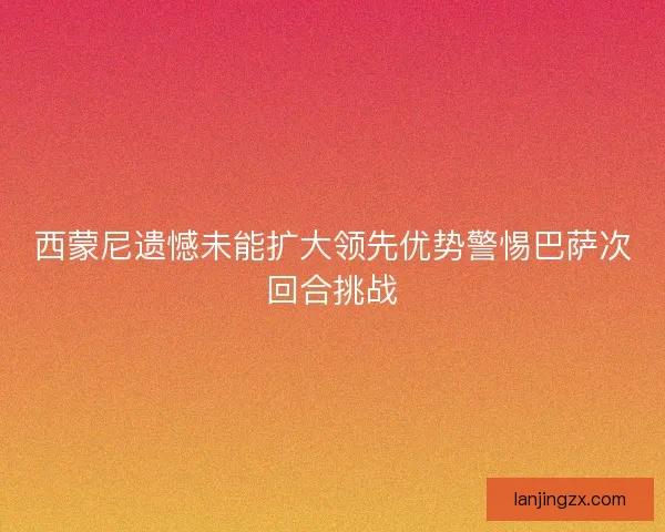 西蒙尼遗憾未能扩大领先优势警惕巴萨次回合挑战