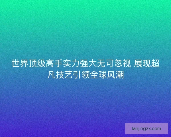 世界顶级高手实力强大无可忽视 展现超凡技艺引领全球风潮