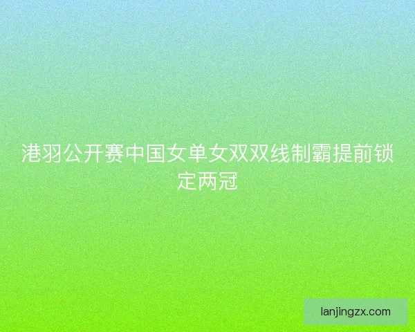 港羽公开赛中国女单女双双线制霸提前锁定两冠