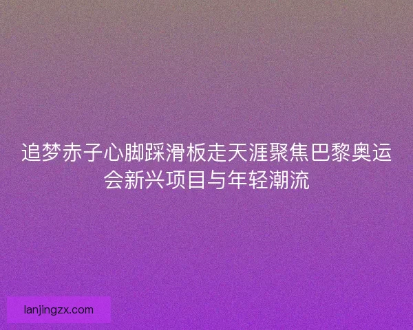 追梦赤子心脚踩滑板走天涯聚焦巴黎奥运会新兴项目与年轻潮流