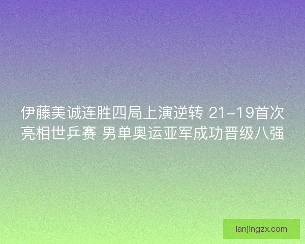 伊藤美诚连胜四局上演逆转 21-19首次亮相世乒赛 男单奥运亚军成功晋级八强