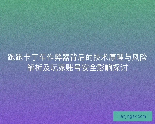 跑跑卡丁车作弊器背后的技术原理与风险解析及玩家账号安全影响探讨