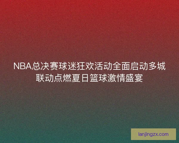 NBA总决赛球迷狂欢活动全面启动多城联动点燃夏日篮球激情盛宴