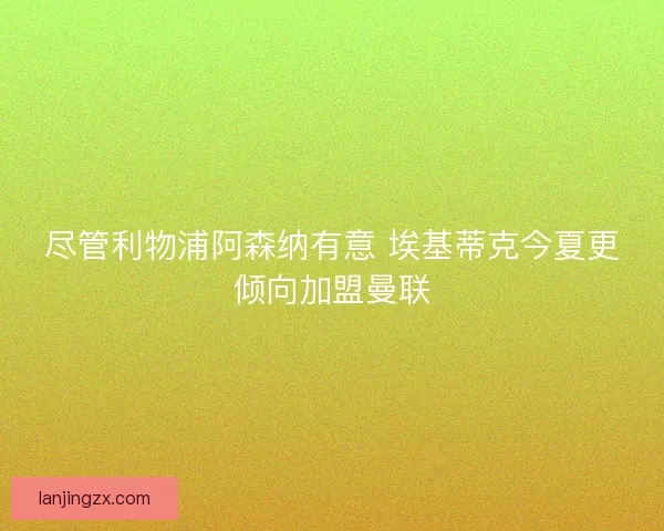 尽管利物浦阿森纳有意 埃基蒂克今夏更倾向加盟曼联