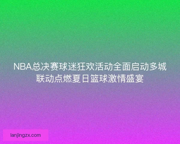 NBA总决赛球迷狂欢活动全面启动多城联动点燃夏日篮球激情盛宴
