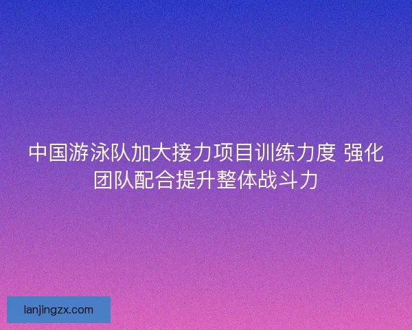中国游泳队加大接力项目训练力度 强化团队配合提升整体战斗力