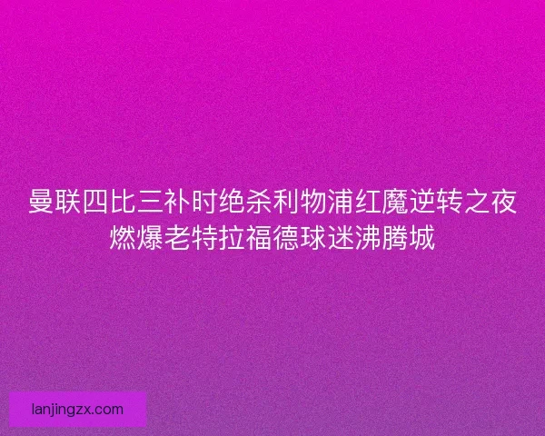 曼联四比三补时绝杀利物浦红魔逆转之夜燃爆老特拉福德球迷沸腾城