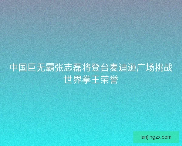 中国巨无霸张志磊将登台麦迪逊广场挑战世界拳王荣誉