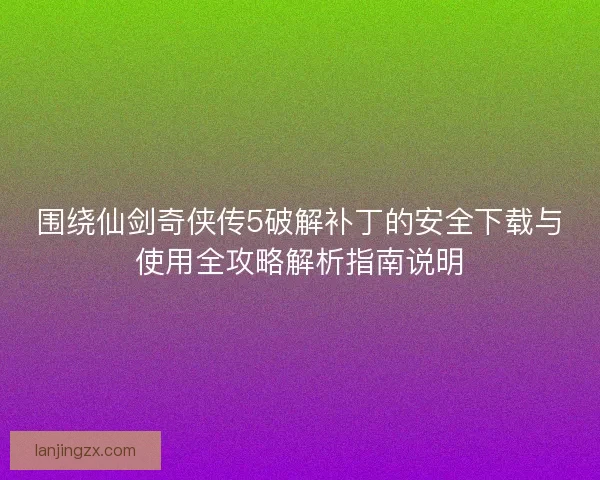 围绕仙剑奇侠传5破解补丁的安全下载与使用全攻略解析指南说明