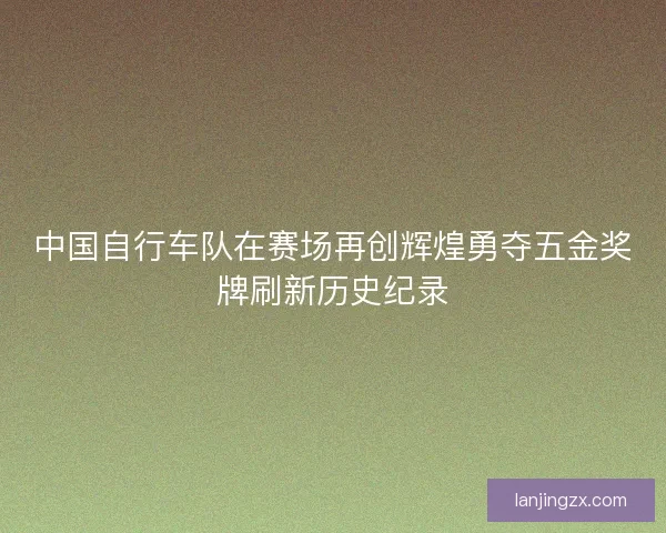 中国自行车队在赛场再创辉煌勇夺五金奖牌刷新历史纪录