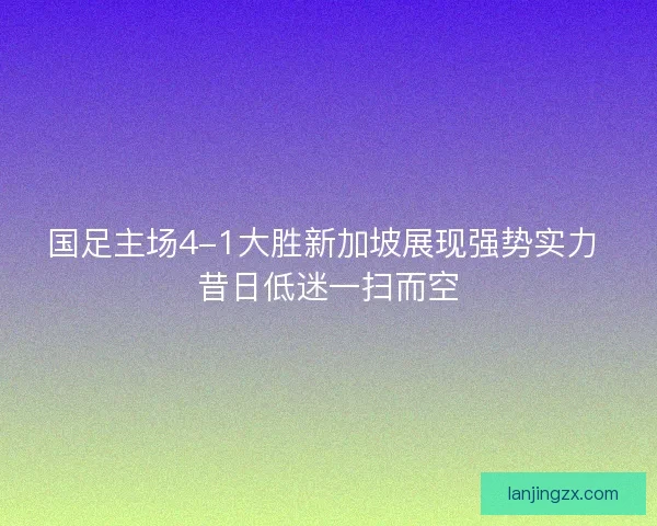 国足主场4-1大胜新加坡展现强势实力 昔日低迷一扫而空