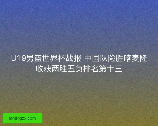 U19男篮世界杯战报 中国队险胜喀麦隆收获两胜五负排名第十三