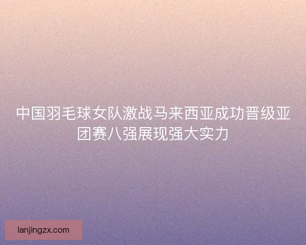 中国羽毛球女队激战马来西亚成功晋级亚团赛八强展现强大实力