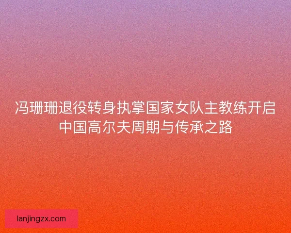 冯珊珊退役转身执掌国家女队主教练开启中国高尔夫周期与传承之路