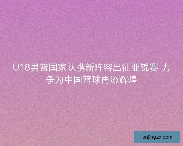 U18男篮国家队携新阵容出征亚锦赛 力争为中国篮球再添辉煌