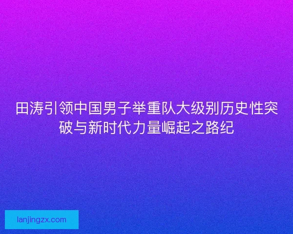 田涛引领中国男子举重队大级别历史性突破与新时代力量崛起之路纪